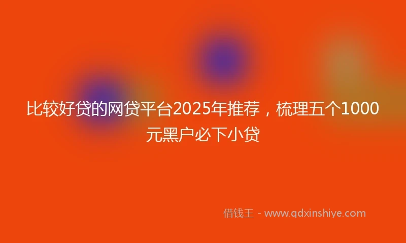 比较好贷的网贷平台2025年推荐，梳理五个1000元黑户必下小贷
