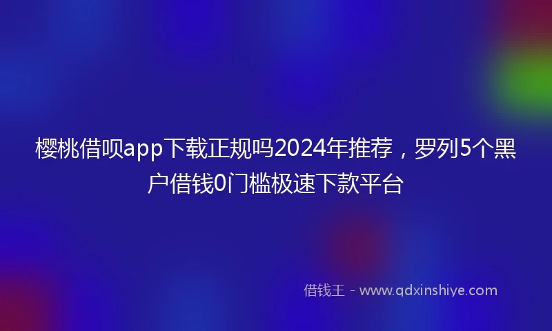 樱桃借呗app下载正规吗2024年推荐，罗列5个黑户借钱0门槛极速下款平台