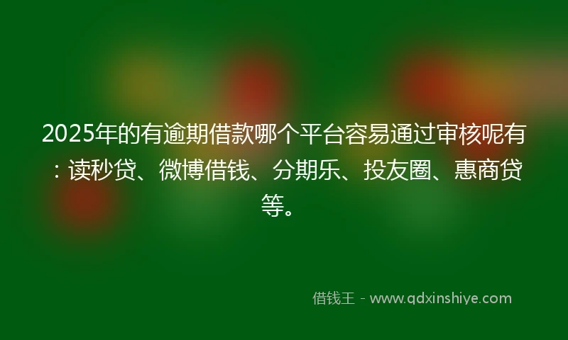 2025年的有逾期借款哪个平台容易通过审核呢有：读秒贷、微博借钱、分期乐、投友圈、惠商贷等。
