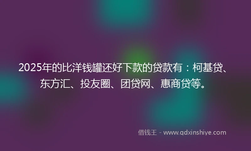 2025年的比洋钱罐还好下款的贷款有：柯基贷、东方汇、投友圈、团贷网、惠商贷等。