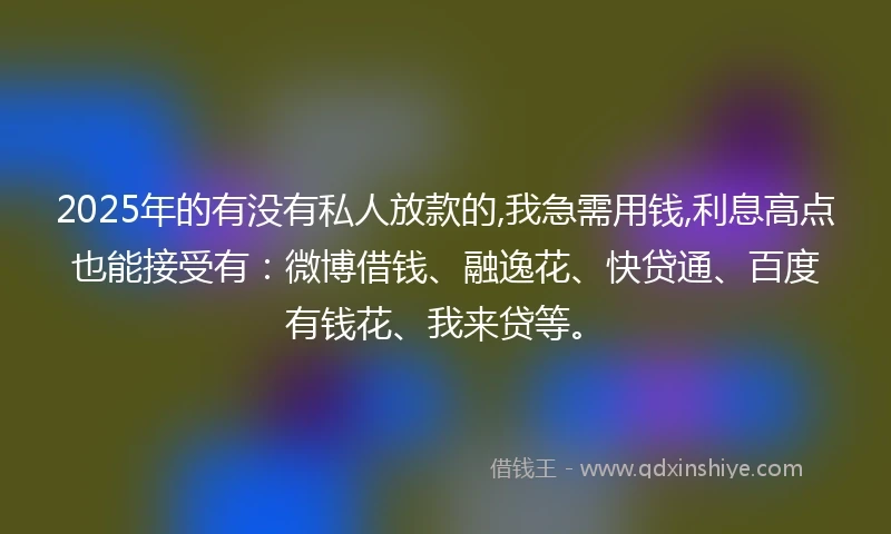 2025年的有没有私人放款的,我急需用钱,利息高点也能接受有：微博借钱、融逸花、快贷通、百度有钱花、我来贷等。