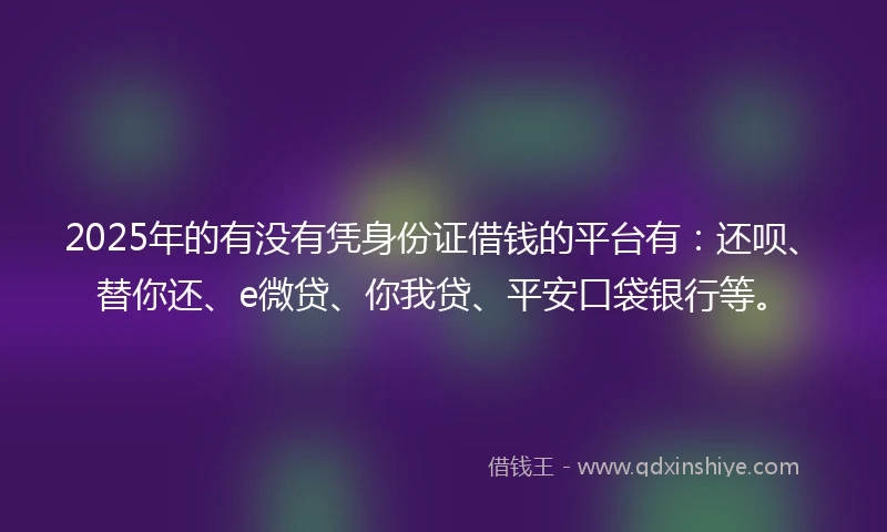 2025年的有没有凭身份证借钱的平台有：还呗、替你还、e微贷、你我贷、平安口袋银行等。