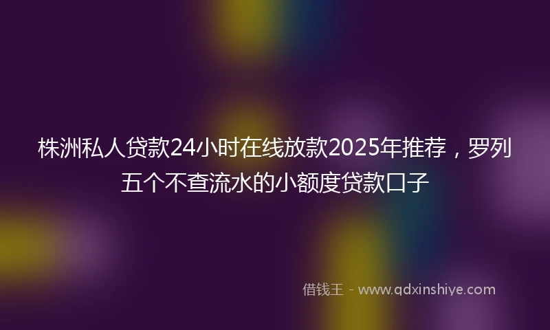 株洲私人贷款24小时在线放款2025年推荐,罗列五个不查流水的小额度贷款口子