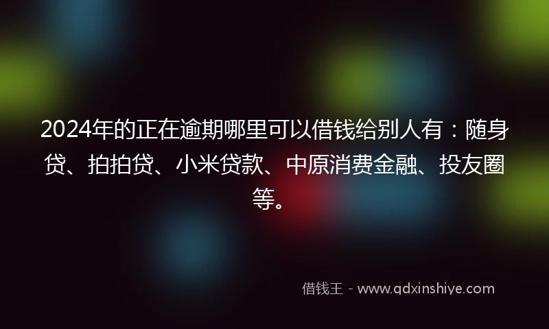 2024年的正在逾期哪里可以借钱给别人有：随身贷、拍拍贷、小米贷款、中原消费金融、投友圈等。
