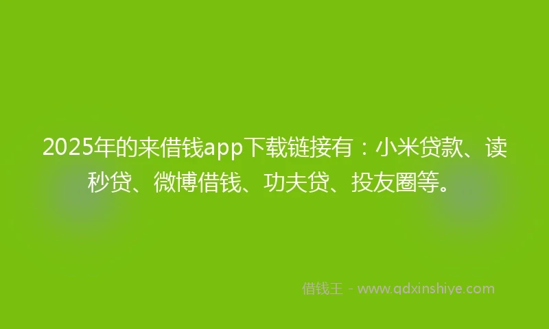 2025年的来借钱app下载链接有：小米贷款、读秒贷、微博借钱、功夫贷、投友圈等。