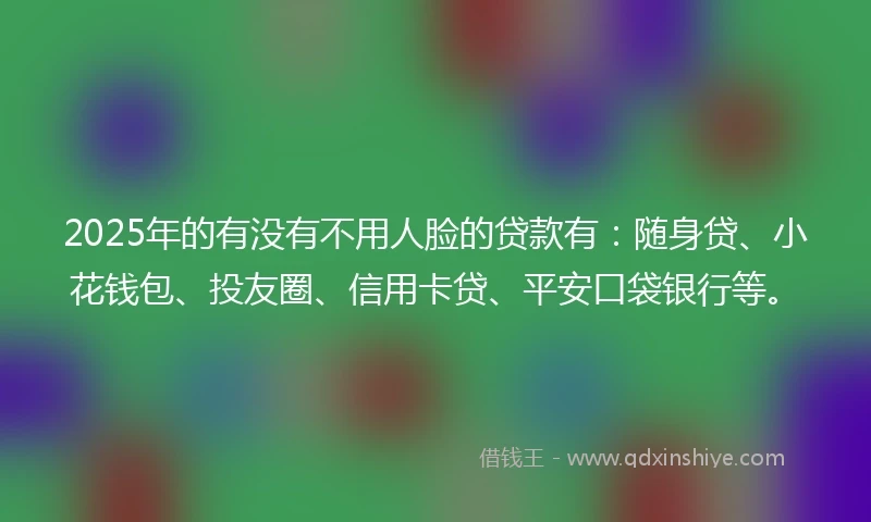 2025年的有没有不用人脸的贷款有：随身贷、小花钱包、投友圈、信用卡贷、平安口袋银行等。