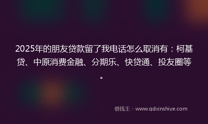 2025年的朋友贷款留了我电话怎么取消有：柯基贷、中原消费金融、分期乐、快贷通、投友圈等。