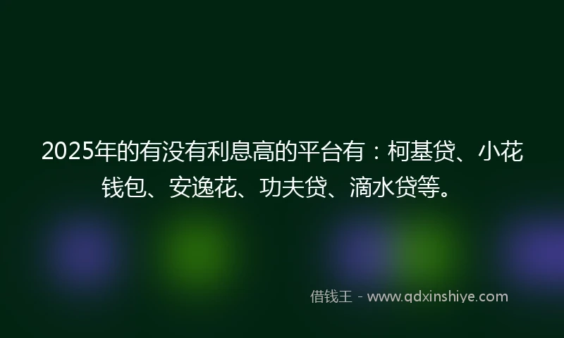 2025年的有没有利息高的平台有：柯基贷、小花钱包、安逸花、功夫贷、滴水贷等。