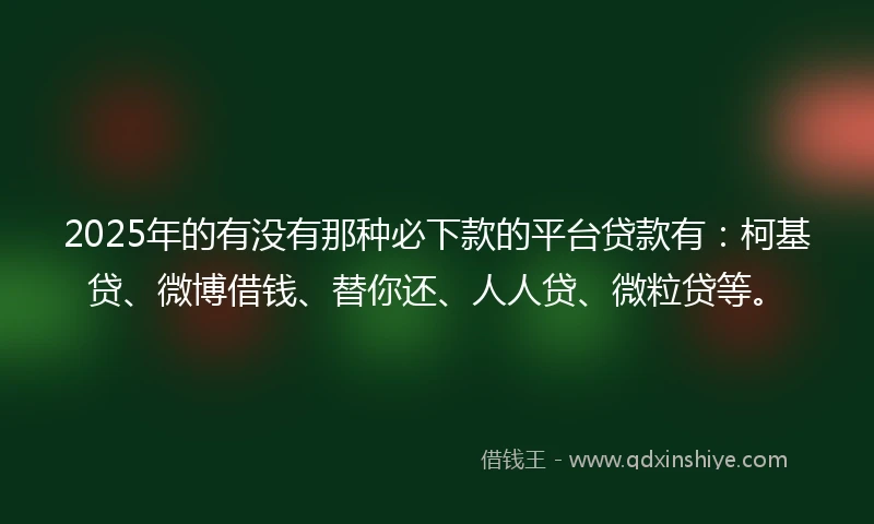 2025年的有没有那种必下款的平台贷款有：柯基贷、微博借钱、替你还、人人贷、微粒贷等。