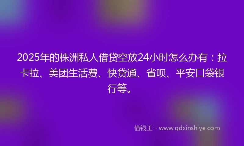 2025年的株洲私人借贷空放24小时怎么办有：拉卡拉、美团生活费、快贷通、省呗、平安口袋银行等。