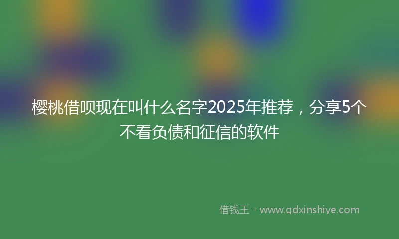 樱桃借呗现在叫什么名字2025年推荐，分享5个不看负债和征信的软件