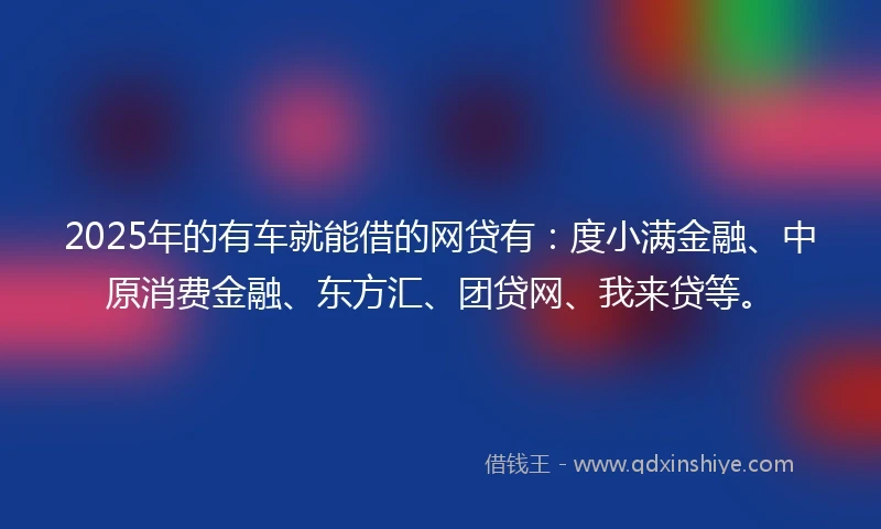 2025年的有车就能借的网贷有：度小满金融、中原消费金融、东方汇、团贷网、我来贷等。