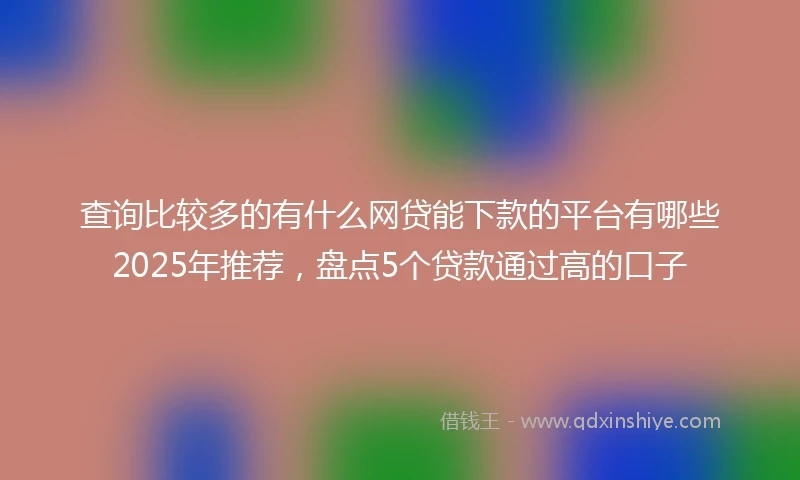 查询比较多的有什么网贷能下款的平台有哪些2025年推荐，盘点5个贷款通过高的口子