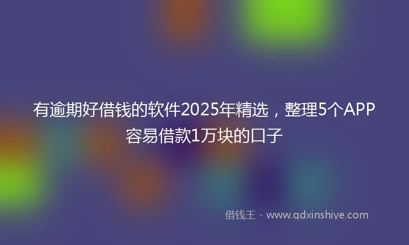 有逾期好借钱的软件2025年精选，整理5个APP容易借款1万块的口子