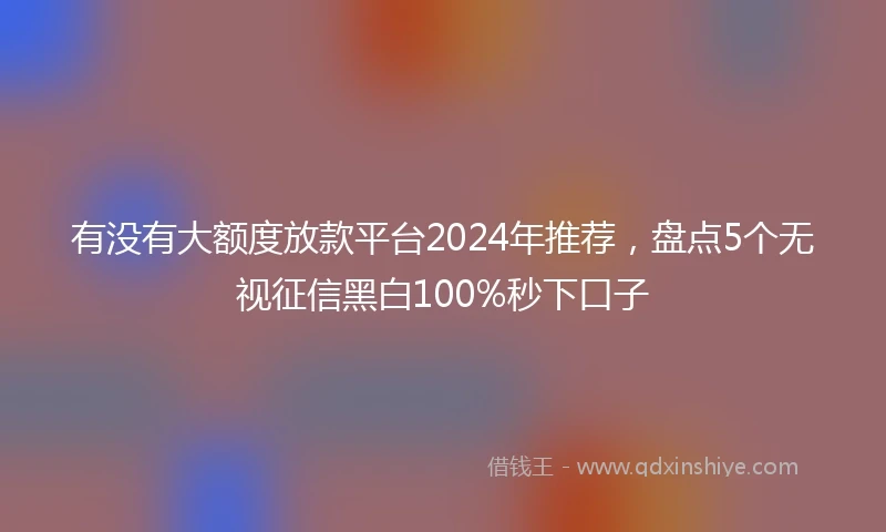 有没有大额度放款平台2024年推荐，盘点5个无视征信黑白100%秒下口子