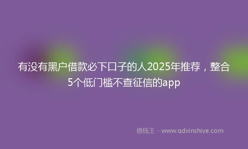 有没有黑户借款必下口子的人2025年推荐，整合5个低门槛不查征信的app