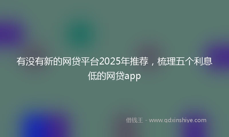 有没有新的网贷平台2025年推荐，梳理五个利息低的网贷app