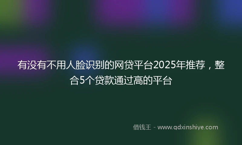有没有不用人脸识别的网贷平台2025年推荐，整合5个贷款通过高的平台