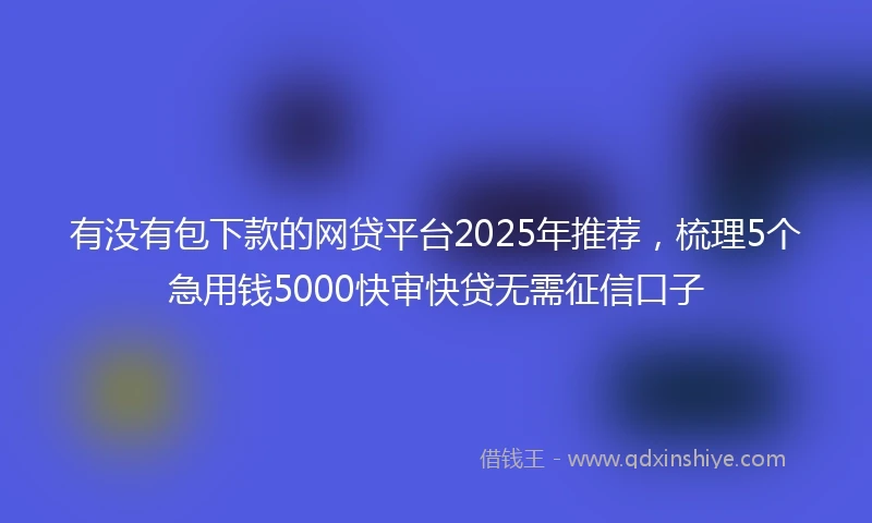 有没有包下款的网贷平台2025年推荐，梳理5个急用钱5000快审快贷无需征信口子