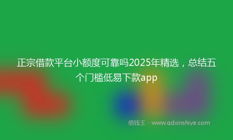 正宗借款平台小额度可靠吗2025年精选，总结五个门槛低易下款app