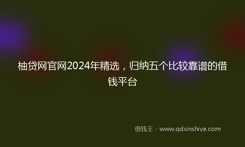 柚贷网官网2024年精选，归纳五个比较靠谱的借钱平台