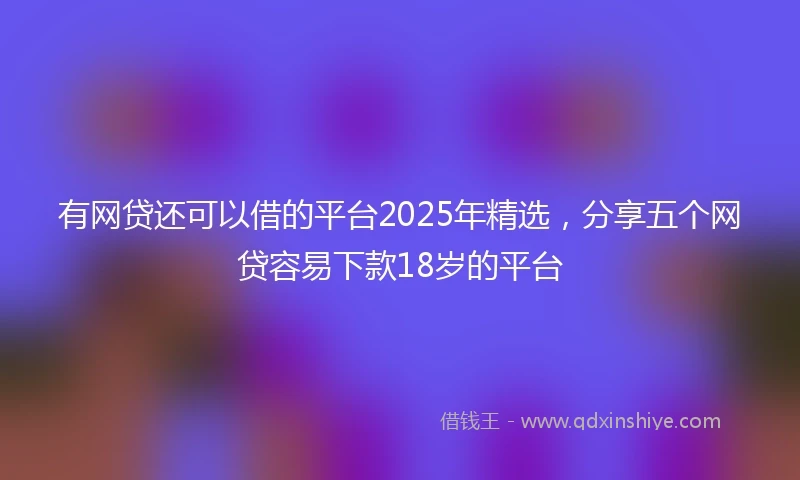 有网贷还可以借的平台2025年精选，分享五个网贷容易下款18岁的平台