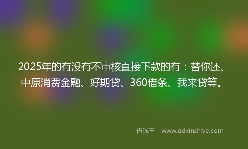 2025年的有没有不审核直接下款的有：替你还、中原消费金融、好期贷、360借条、我来贷等。
