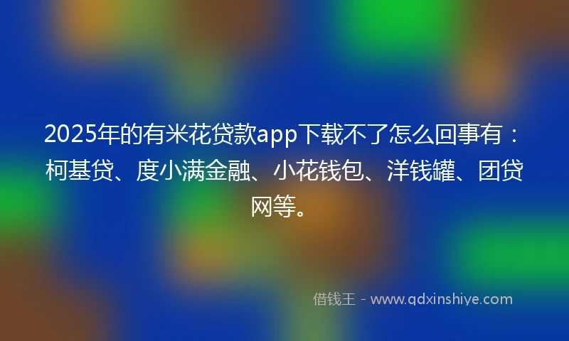 2025年的有米花贷款app下载不了怎么回事有：柯基贷、度小满金融、小花钱包、洋钱罐、团贷网等。