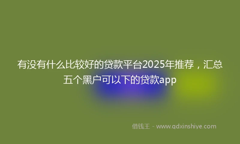 有没有什么比较好的贷款平台2025年推荐，汇总五个黑户可以下的贷款app