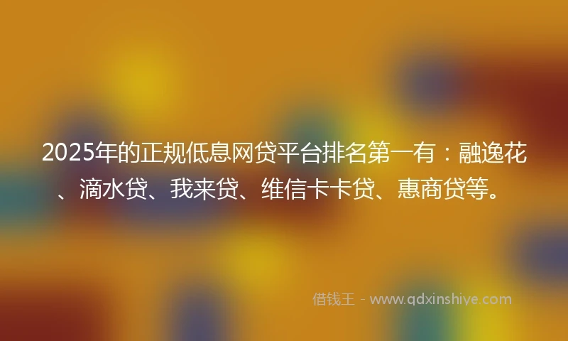 2025年的正规低息网贷平台排名第一有：融逸花、滴水贷、我来贷、维信卡卡贷、惠商贷等。