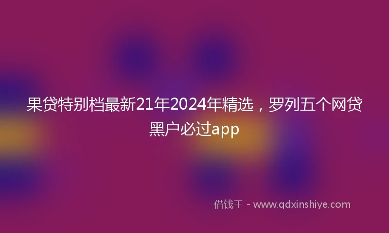 果贷特别档最新21年2024年精选，罗列五个网贷黑户必过app