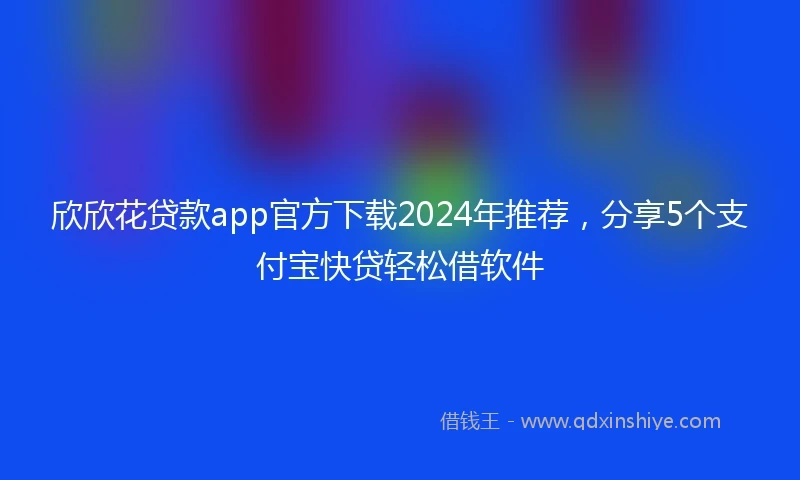 欣欣花贷款app官方下载2024年推荐，分享5个支付宝快贷轻松借软件