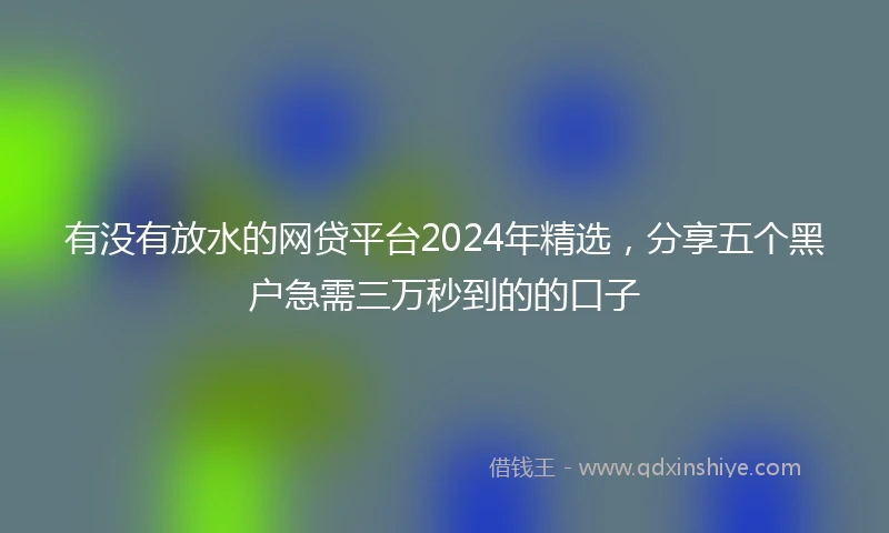 有没有放水的网贷平台2024年精选，分享五个黑户急需三万秒到的的口子