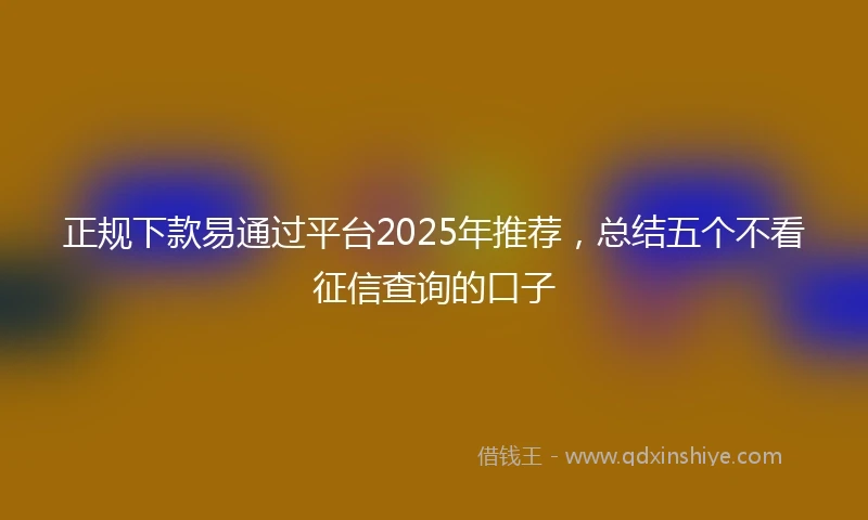 正规下款易通过平台2025年推荐，总结五个不看征信查询的口子
