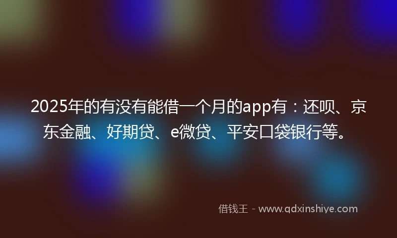 2025年的有没有能借一个月的app有：还呗、京东金融、好期贷、e微贷、平安口袋银行等。