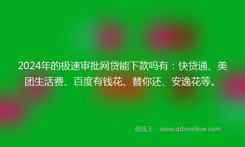 2024年的极速审批网贷能下款吗有：快贷通、美团生活费、百度有钱花、替你还、安逸花等。