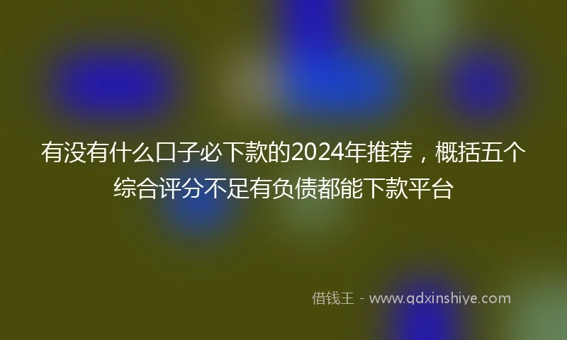 有没有什么口子必下款的2024年推荐，概括五个综合评分不足有负债都能下款平台