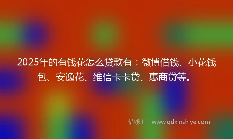 2025年的有钱花怎么贷款有：微博借钱、小花钱包、安逸花、维信卡卡贷、惠商贷等。