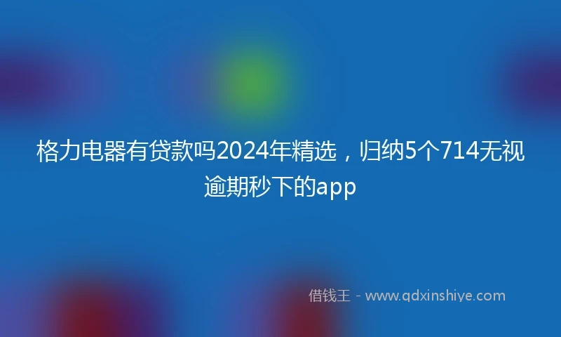 格力电器有贷款吗2024年精选，归纳5个714无视逾期秒下的app
