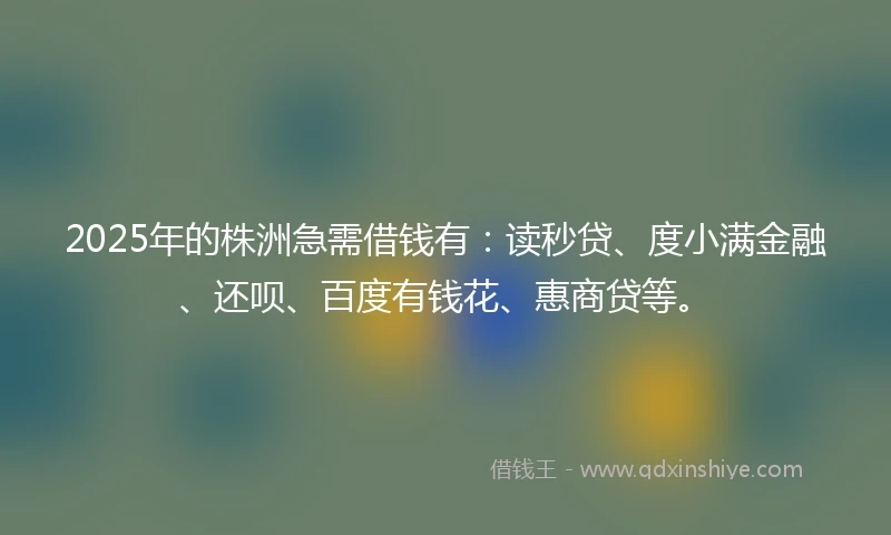 2025年的株洲急需借钱有：读秒贷、度小满金融、还呗、百度有钱花、惠商贷等。