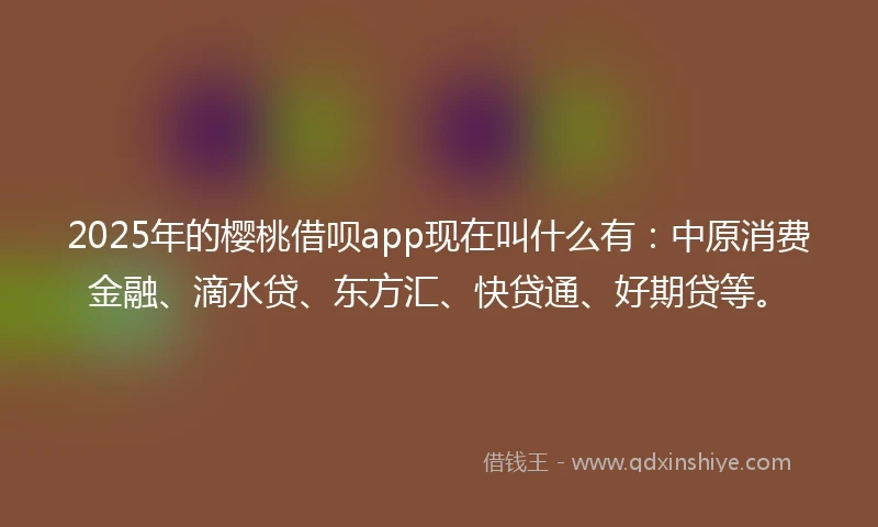 2025年的樱桃借呗app现在叫什么有：中原消费金融、滴水贷、东方汇、快贷通、好期贷等。