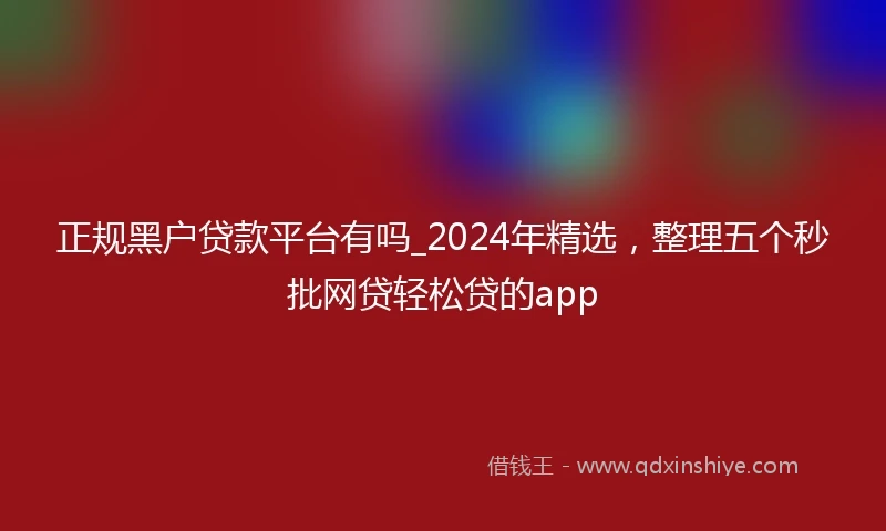 正规黑户贷款平台有吗_2024年精选，整理五个秒批网贷轻松贷的app