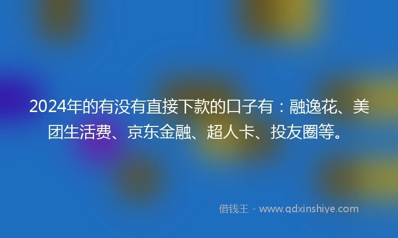 2024年的有没有直接下款的口子有：融逸花、美团生活费、京东金融、超人卡、投友圈等。