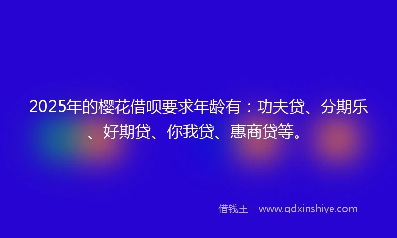 2025年的樱花借呗要求年龄有：功夫贷、分期乐、好期贷、你我贷、惠商贷等。