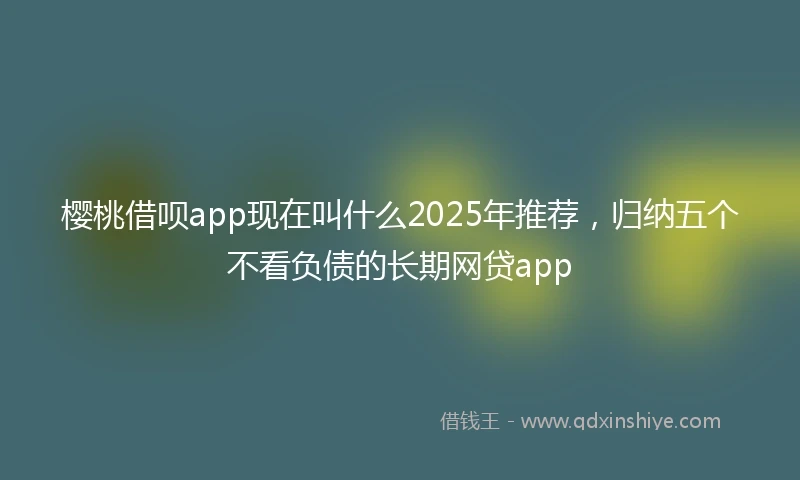 樱桃借呗app现在叫什么2025年推荐，归纳五个不看负债的长期网贷app