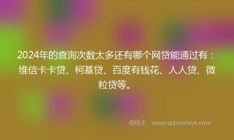 2024年的查询次数太多还有哪个网贷能通过有：维信卡卡贷、柯基贷、百度有钱花、人人贷、微粒贷等。