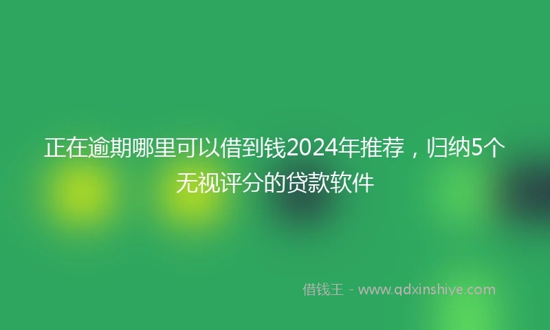 正在逾期哪里可以借到钱2024年推荐，归纳5个无视评分的贷款软件