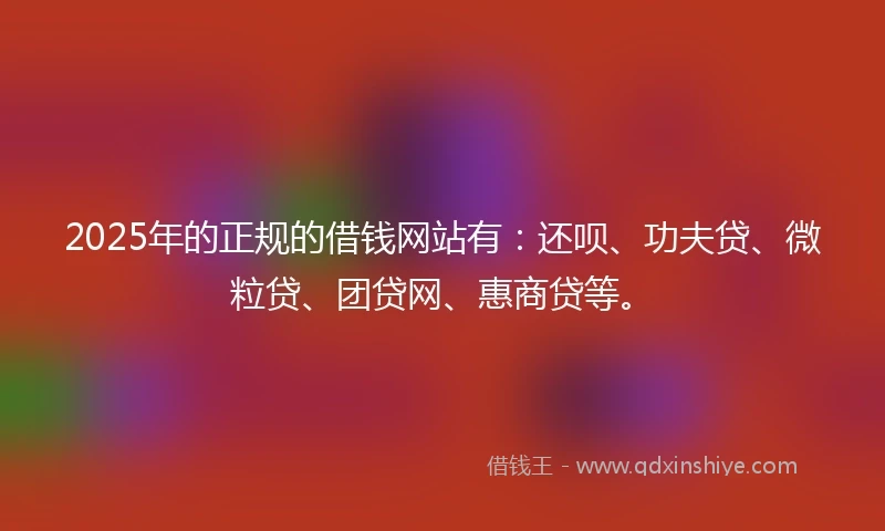 2025年的正规的借钱网站有：还呗、功夫贷、微粒贷、团贷网、惠商贷等。