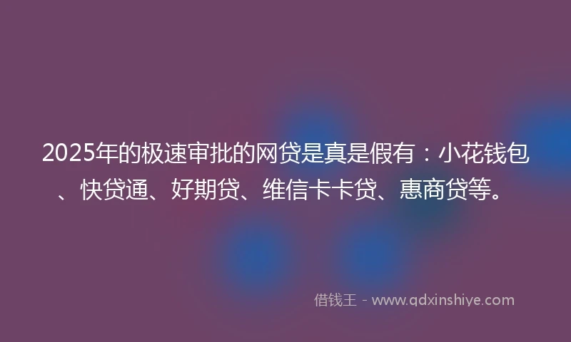 2025年的极速审批的网贷是真是假有：小花钱包、快贷通、好期贷、维信卡卡贷、惠商贷等。
