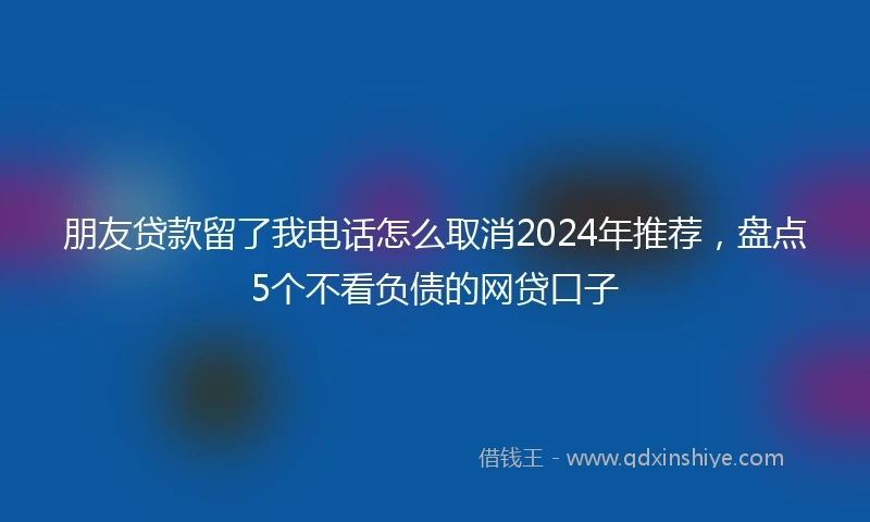 朋友贷款留了我电话怎么取消2024年推荐，盘点5个不看负债的网贷口子